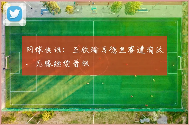 网球快讯：王欣瑜马德里赛遭淘汰，无缘继续晋级