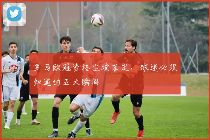 罗马欧冠资格尘埃落定，球迷必须知道的五大瞬间