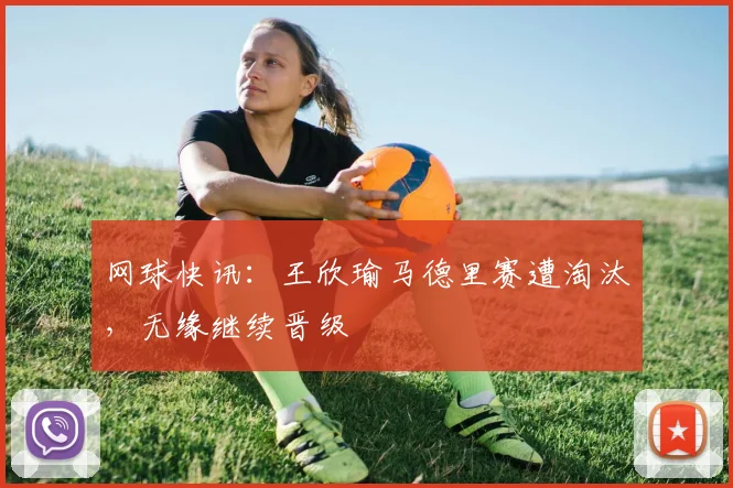 网球快讯：王欣瑜马德里赛遭淘汰，无缘继续晋级