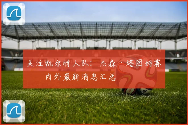 关注凯尔特人队：杰森·塔图姆赛场内外最新消息汇总