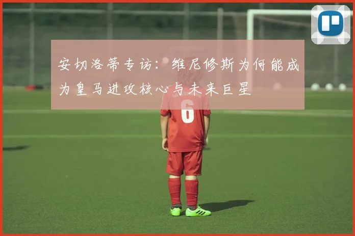 安切洛蒂专访：维尼修斯为何能成为皇马进攻核心与未来巨星