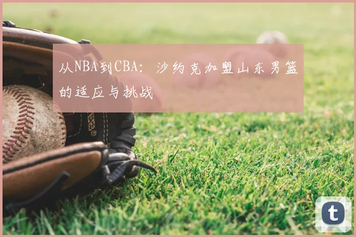 从NBA到CBA：沙约克加盟山东男篮的适应与挑战