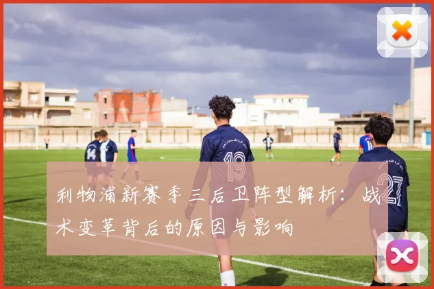 利物浦新赛季三后卫阵型解析：战术变革背后的原因与影响