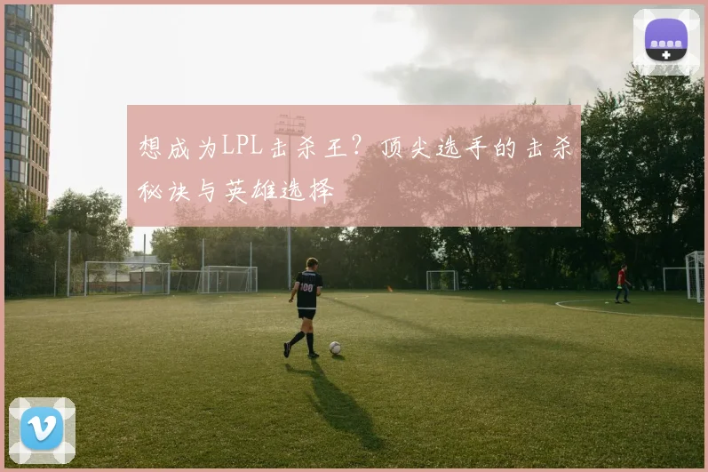 想成为LPL击杀王？顶尖选手的击杀秘诀与英雄选择