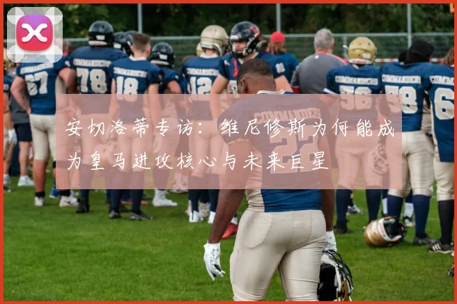 安切洛蒂专访：维尼修斯为何能成为皇马进攻核心与未来巨星