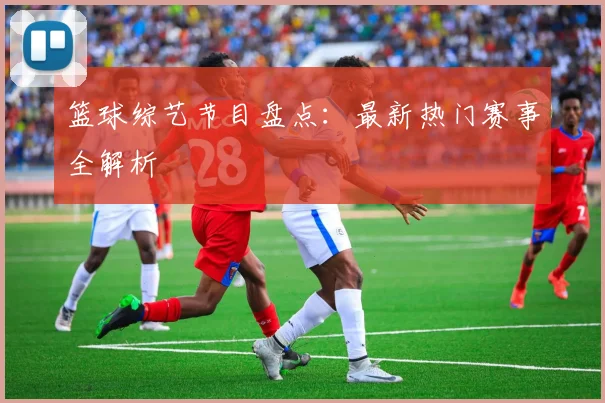 篮球综艺节目盘点：最新热门赛事全解析