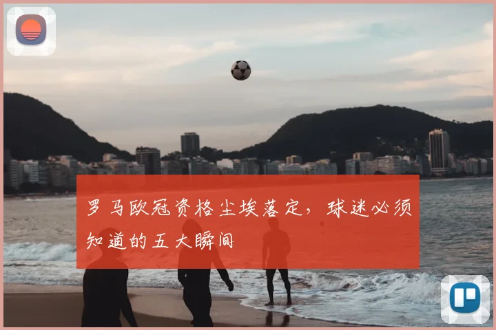 罗马欧冠资格尘埃落定，球迷必须知道的五大瞬间