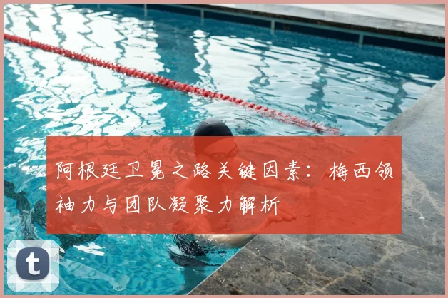 阿根廷卫冕之路关键因素：梅西领袖力与团队凝聚力解析