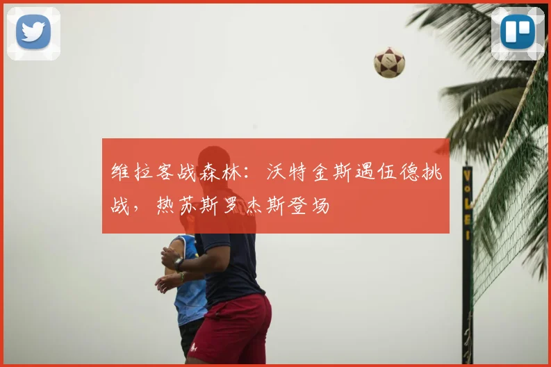 维拉客战森林：沃特金斯遇伍德挑战，热苏斯罗杰斯登场