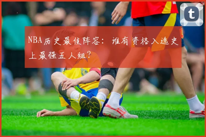 NBA历史最佳阵容：谁有资格入选史上最强五人组？