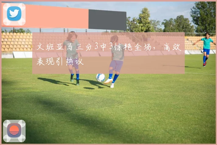 文班亚马三分3中3惊艳全场，高效表现引热议